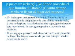 ¿Qué es un iceberg? ¿De dónde procedía el
  que hundió el Titanic? ¿Cuánto tiempo
   tardó en llegar al lugar del impacto?
Un iceberg en una gran masa de hilo flotante que se ha
desprendido de un glaciar o de una plataforma de hielo,
y que se desplaza hacia latitudes más bajas, generalmente
este movimiento lo consiguen gracias a las corrientes
marinas.
El iceberg que provocó la destrucción de Titanic procedía
de Groenlandia, zona conocida por sus paisajes helados
cubiertos de nieve.
 