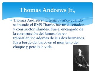 Thomas Andrews Jr.,
Thomas Andrews Jr., tenia 39 años cuando
se inundo el RMS Titanic, fue un diseñador
y constructor irlandés. Fue el encargado de
la construcción del famoso barco
transatlántico además de sus dos hermanos.
Iba a borde del barco en el momento del
choque y perdió la vida.
 
