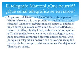 El telégrafo Marconi ¿Qué ocurrió?
¿Qué señal telegráfica se enviaron?
Al parecer , el Titanic recibió múltiples avisos, pero no
hizo mucho caso a lo que pretendían decirle los barcos
cercanos. Cuando el iceberg impactó contra el Titanic, el
único barco que estaba cerca era el SS CALFORNIAN .
Pero su capitán , Stanley Lord, no hizo nada por ayudar
al Titanic teniéndolo en vista todo el rato. Según cuenta,
hubo una mala comunicación entre ambos barcos. Uno ,
por que su telegrafista no trató con educación al capitán
Lord ,y el otro, por que cortó la comunicación, dejando al
Titanic a su suerte.
 