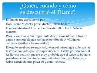 ¿Quién, cuándo y cómo
          se descubrió el Titanic?
El Titanic fue descubierto por:
Jean –Louis Michel y por el doctor Robert Ballard
Fue descubierto el 1 de Septiembre de 1985 a las 1.05 de la
mañana.
Para llevar a cabo tan importante descubrimiento se utilizó un
equipo sumergible que recibía el nombre de ARGO(tenía
cámaras sensible a las oscuridad).
El estado en el que se encontró, no era el mismo que reflejaba las
historias contadas por los supervivientes. Estaba partido, lo cuál
les llevó a deducir que era muy probable que el barco se hubiera
partido en el momento de hundimiento y que , por lo tanto no
había bajado de una pieza tal y como se creía.
 