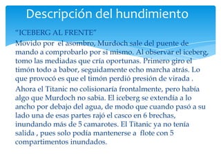 Descripción del hundimiento
“ICEBERG AL FRENTE”
Movido por el asombro, Murdoch sale del puente de
mando a comprobarlo por si mismo. Al observar el iceberg,
tomo las mediadas que cría oportunas. Primero giro el
timón todo a babor, seguidamente echo marcha atrás. Lo
que provocó es que el timón perdió presión de virada .
Ahora el Titanic no colisionaría frontalmente, pero había
algo que Murdoch no sabia. El iceberg se extendía a lo
ancho por debajo del agua, de modo que cuando pasó a su
lado una de esas partes rajó el casco en 6 brechas,
inundando más de 5 camarotes. El Titanic ya no tenía
salida , pues solo podía mantenerse a flote con 5
compartimentos inundados.
 