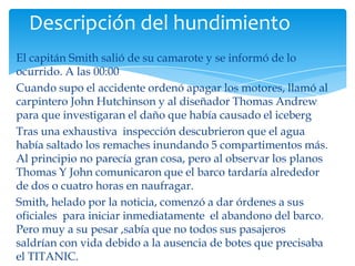 Descripción del hundimiento
El capitán Smith salió de su camarote y se informó de lo
ocurrido. A las 00:00
Cuando supo el accidente ordenó apagar los motores, llamó al
carpintero John Hutchinson y al diseñador Thomas Andrew
para que investigaran el daño que había causado el iceberg
Tras una exhaustiva inspección descubrieron que el agua
había saltado los remaches inundando 5 compartimentos más.
Al principio no parecía gran cosa, pero al observar los planos
Thomas Y John comunicaron que el barco tardaría alrededor
de dos o cuatro horas en naufragar.
Smith, helado por la noticia, comenzó a dar órdenes a sus
oficiales para iniciar inmediatamente el abandono del barco.
Pero muy a su pesar ,sabía que no todos sus pasajeros
saldrían con vida debido a la ausencia de botes que precisaba
el TITANIC.
 