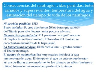 Consecuencias del naufragio: vidas perdidas, botes
arriados y supervivientes, temperatura del agua y
 estimación del tiempo de vida de los náufragos.

Nº de vidas pérdidas: 1513
Botes arriados: Se cree que fueron 20 los botes que salieron
del Titanic pero sólo llegaron unos pocos a salvarse.
Número de supervivientes: 711 pasajeros consiguió rescatar
el Carphia tras el hundimiento. Entre estos 711 también se
encontraban miembros de la tripulación.
La temperatura del agua: El mar tenía uno 10 grados cuando
el Titanic naufragó.
El tiempo de estimación: Era muy escasos debido a la baja
temperatura del agua. El tiempo en el que un cuerpo puede estar
así era de 4horas aproximadamente, los primero en saltar (mujeres y
niños ) fueron lo que menos tiempo de vida tuvieron.
 