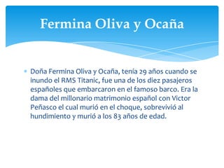Fermina Oliva y Ocaña


Doña Fermina Oliva y Ocaña, tenía 29 años cuando se
inundo el RMS Titanic, fue una de los diez pasajeros
españoles que embarcaron en el famoso barco. Era la
dama del millonario matrimonio español con Victor
Peñasco el cual murió en el choque, sobrevivió al
hundimiento y murió a los 83 años de edad.
 