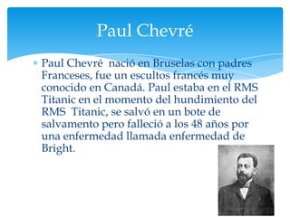 Paul Chevré
Paul Chevré nació en Bruselas con padres
Franceses, fue un escultos francés muy
conocido en Canadá. Paul estaba en el RMS
Titanic en el momento del hundimiento del
RMS Titanic, se salvó en un bote de
salvamento pero falleció a los 48 años por
una enfermedad llamada enfermedad de
Bright.
 