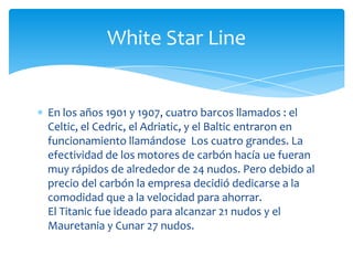 White Star Line


En los años 1901 y 1907, cuatro barcos llamados : el
Celtic, el Cedric, el Adriatic, y el Baltic entraron en
funcionamiento llamándose Los cuatro grandes. La
efectividad de los motores de carbón hacía ue fueran
muy rápidos de alrededor de 24 nudos. Pero debido al
precio del carbón la empresa decidió dedicarse a la
comodidad que a la velocidad para ahorrar.
El Titanic fue ideado para alcanzar 21 nudos y el
Mauretania y Cunar 27 nudos.
 