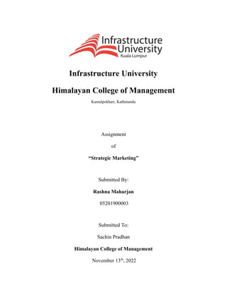 Infrastructure University
Himalayan College of Management
Kamalpokhari, Kathmandu
Assignment
of
“Strategic Marketing”
Submitted By:
Rashna Maharjan
05201900003
Submitted To:
Sachin Pradhan
Himalayan College of Management
November 13th
, 2022
 