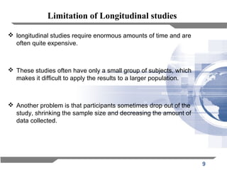 9
Limitation of Longitudinal studies
 longitudinal studies require enormous amounts of time and are
often quite expensive.
 These studies often have only a small group of subjects, which
makes it difficult to apply the results to a larger population.
 Another problem is that participants sometimes drop out of the
study, shrinking the sample size and decreasing the amount of
data collected.
 