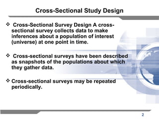 2
Cross-Sectional Study Design
 Cross-Sectional Survey Design A cross-
sectional survey collects data to make
inferences about a population of interest
(universe) at one point in time.
 Cross-sectional surveys have been described
as snapshots of the populations about which
they gather data.
 Cross-sectional surveys may be repeated
periodically.
 