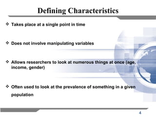 4
Defining Characteristics
 Takes place at a single point in time
 Does not involve manipulating variables
 Allows researchers to look at numerous things at once (age,
income, gender)
 Often used to look at the prevalence of something in a given
population
 