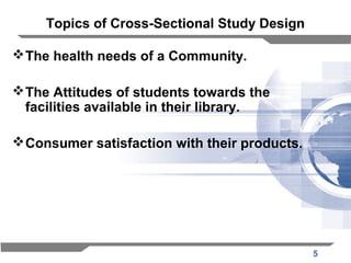 5
Topics of Cross-Sectional Study Design
The health needs of a Community.
The Attitudes of students towards the
facilities available in their library.
Consumer satisfaction with their products.
 