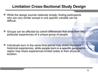 6
Limitation Cross-Sectional Study Design
 While the design sounds relatively simple, finding participants
who are very similar except in one specific variable can be
difficult.
 Groups can be affected by cohort differences that arise from the
particular experiences of a unique group of people.
 Individuals born in the same time period may share important
historical experiences, while people born in a specific geographic
region may share experiences limited solely to their physical
location.
 