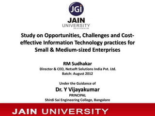 Study on Opportunities, Challenges and Cost-
effective Information Technology practices for
Small & Medium-sized Enterprises
RM Sudhakar
Director & CEO, Netsoft Solutions India Pvt. Ltd.
Batch: August 2012
Under the Guidance of
Dr. Y Vijayakumar
PRINCIPAL
Shirdi Sai Engineering College, Bangalore
 
