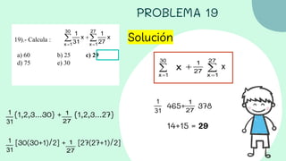 PROBLEMA 19
19).- Calcula :
a) 60 b) 25 c) 29
d) 75 e) 30
Solución
{1,2,3...30} + {1,2,3...27}
[30(30+1)/2] + [27(27+1)/2]
465+ 378
14+15 = 29
 