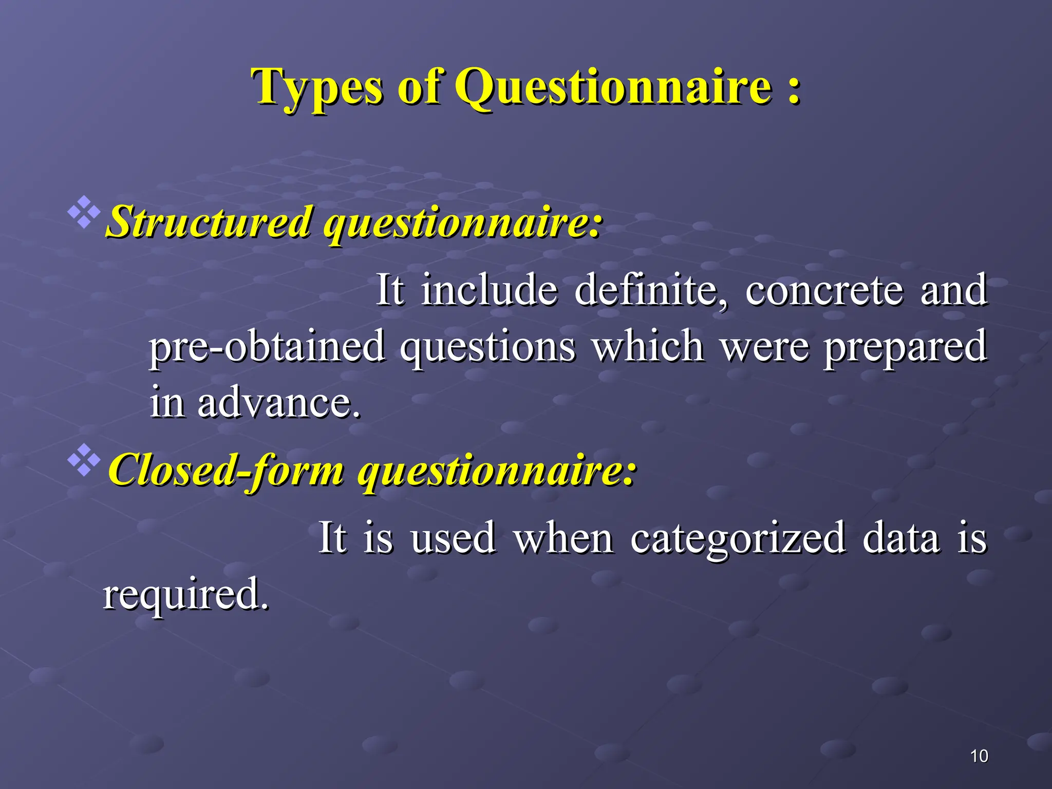 Types of Questionnaire :
Types of Questionnaire :
Structured questionnaire:
Structured questionnaire:
It include definite, concrete and
It include definite, concrete and
pre-obtained questions which were prepared
pre-obtained questions which were prepared
in advance.
in advance.
Closed-form questionnaire:
Closed-form questionnaire:
It is used when categorized data is
It is used when categorized data is
required.
required.
10
10
 