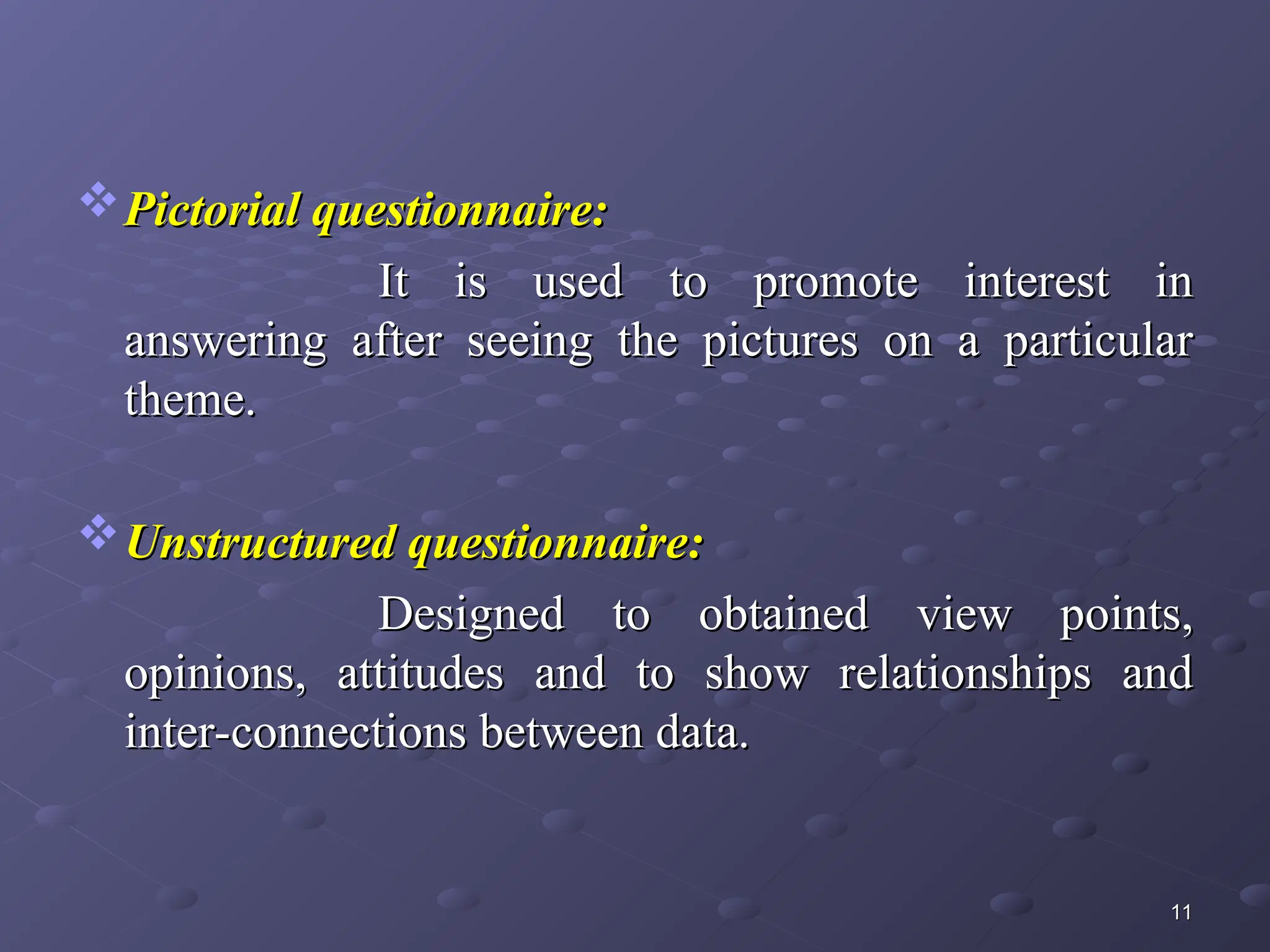 Pictorial questionnaire:
Pictorial questionnaire:
It is used to promote interest in
It is used to promote interest in
answering after seeing the pictures on a particular
answering after seeing the pictures on a particular
theme.
theme.
Unstructured questionnaire:
Unstructured questionnaire:
Designed to obtained view points,
Designed to obtained view points,
opinions, attitudes and to show relationships and
opinions, attitudes and to show relationships and
inter-connections between data.
inter-connections between data.
11
11
 