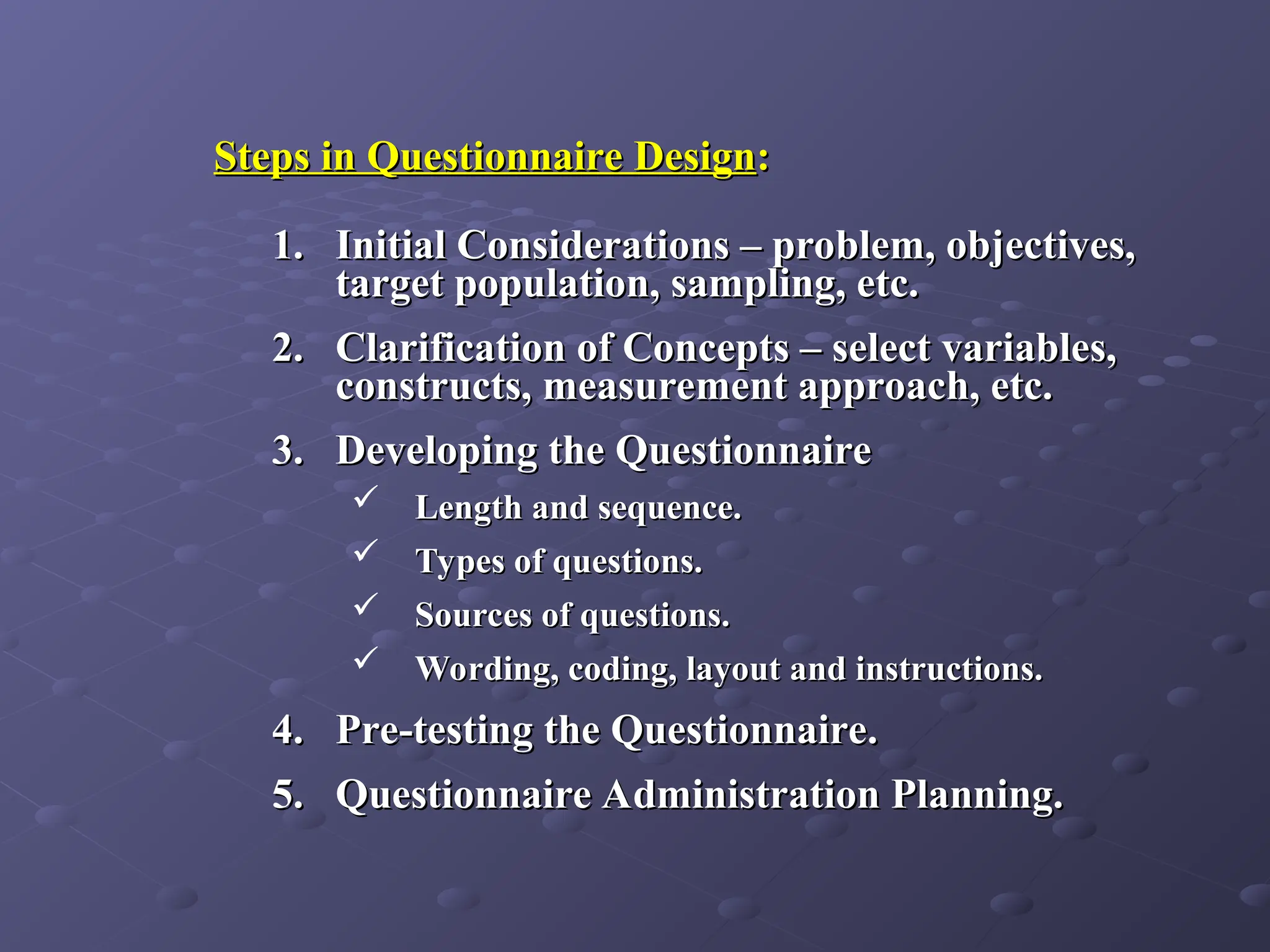 Steps in Questionnaire Design
Steps in Questionnaire Design:
:
1.
1. Initial Considerations – problem, objectives,
Initial Considerations – problem, objectives,
target population, sampling, etc.
target population, sampling, etc.
2.
2. Clarification of Concepts – select variables,
Clarification of Concepts – select variables,
constructs, measurement approach, etc.
constructs, measurement approach, etc.
3.
3. Developing the Questionnaire
Developing the Questionnaire
 Length and sequence.
Length and sequence.
 Types of questions.
Types of questions.
 Sources of questions.
Sources of questions.
 Wording, coding, layout and instructions.
Wording, coding, layout and instructions.
4.
4. Pre-testing the Questionnaire.
Pre-testing the Questionnaire.
5.
5. Questionnaire Administration Planning.
Questionnaire Administration Planning.
 