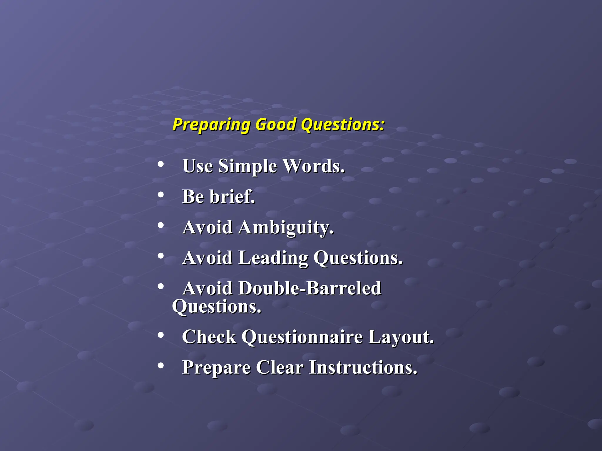 Preparing Good Questions:
Preparing Good Questions:
• Use Simple Words.
Use Simple Words.
• Be brief.
Be brief.
• Avoid Ambiguity.
Avoid Ambiguity.
• Avoid Leading Questions.
Avoid Leading Questions.
• Avoid Double-Barreled
Avoid Double-Barreled
Questions.
Questions.
• Check Questionnaire Layout.
Check Questionnaire Layout.
• Prepare Clear Instructions.
Prepare Clear Instructions.
 