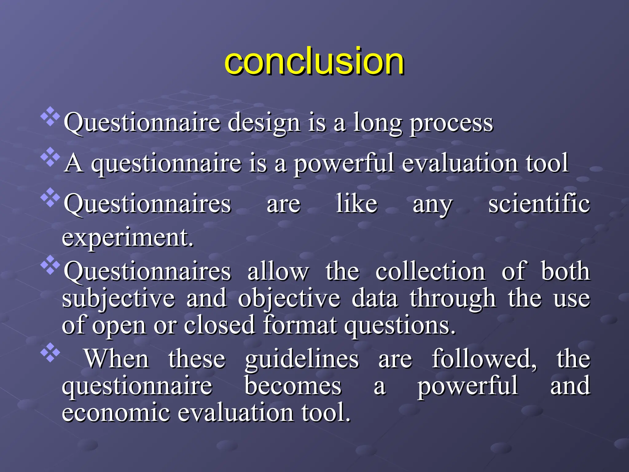 conclusion
conclusion
Questionnaire design is a long process
Questionnaire design is a long process
A questionnaire is a powerful evaluation tool
A questionnaire is a powerful evaluation tool
Questionnaires are like any scientific
Questionnaires are like any scientific
experiment.
experiment.
Questionnaires allow the collection of both
Questionnaires allow the collection of both
subjective and objective data through the use
subjective and objective data through the use
of open or closed format questions.
of open or closed format questions.
 When these guidelines are followed, the
When these guidelines are followed, the
questionnaire becomes a powerful and
questionnaire becomes a powerful and
economic evaluation tool.
economic evaluation tool.
 