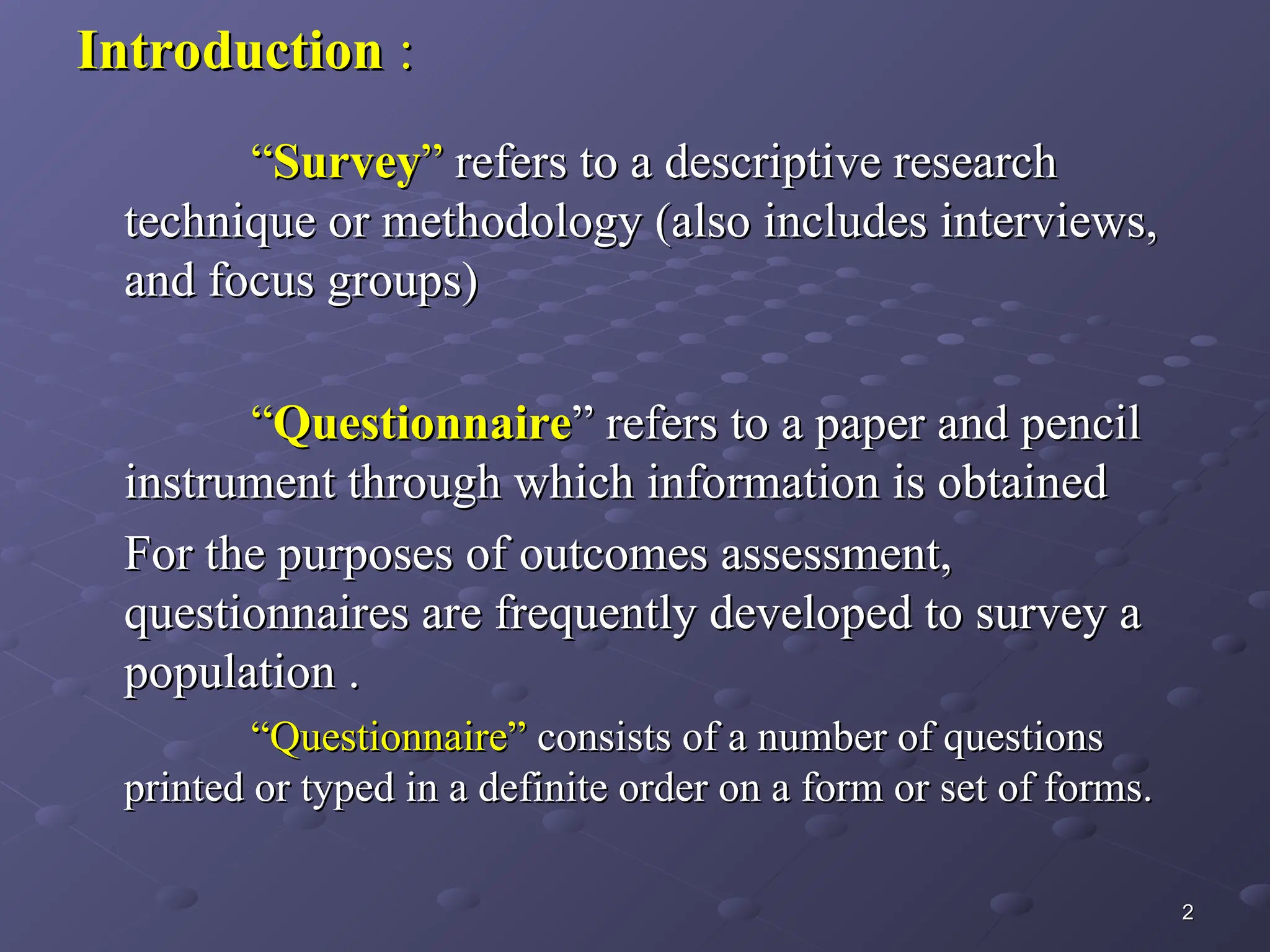 Introduction
Introduction :
:
“
“Survey
Survey”
” refers to a descriptive research
refers to a descriptive research
technique or methodology (also includes interviews,
technique or methodology (also includes interviews,
and focus groups)
and focus groups)
“
“Questionnaire
Questionnaire” refers to a paper and pencil
” refers to a paper and pencil
instrument through which information is obtained
instrument through which information is obtained
For the purposes of outcomes assessment,
For the purposes of outcomes assessment,
questionnaires are frequently developed to survey a
questionnaires are frequently developed to survey a
population .
population .
“
“Questionnaire”
Questionnaire” consists of a number of questions
consists of a number of questions
printed or typed in a definite order on a form or set of forms.
printed or typed in a definite order on a form or set of forms.
2
2
 