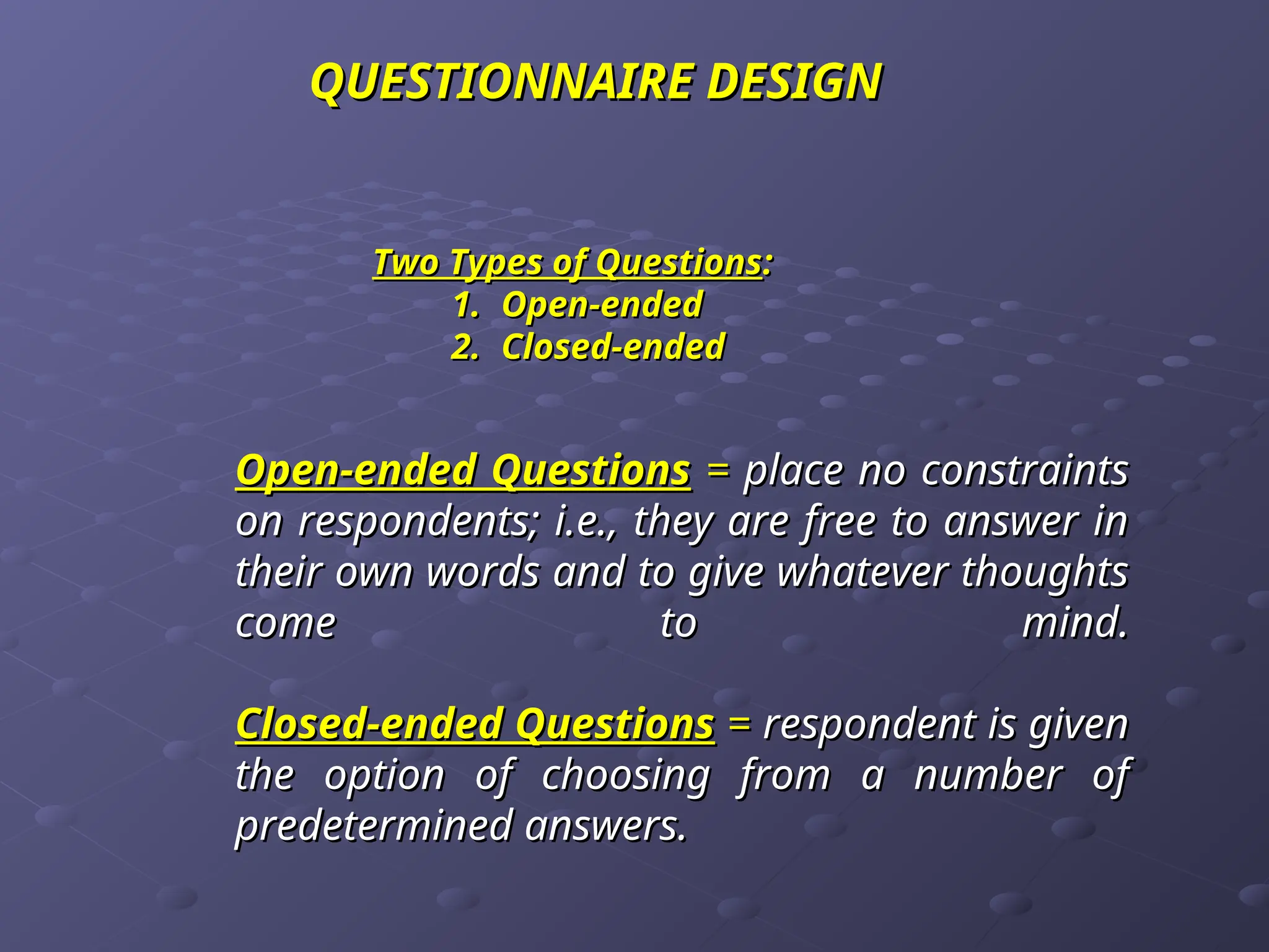 Open-ended Questions
Open-ended Questions =
= place no constraints
place no constraints
on respondents; i.e., they are free to answer in
on respondents; i.e., they are free to answer in
their own words and to give whatever thoughts
their own words and to give whatever thoughts
come to mind.
come to mind.
Closed-ended Questions
Closed-ended Questions =
= respondent is given
respondent is given
the option of choosing from a number of
the option of choosing from a number of
predetermined answers.
predetermined answers.
Two Types of Questions
Two Types of Questions:
:
1.
1. Open-ended
Open-ended
2.
2. Closed-ended
Closed-ended
QUESTIONNAIRE
QUESTIONNAIRE DESIGN
DESIGN
 