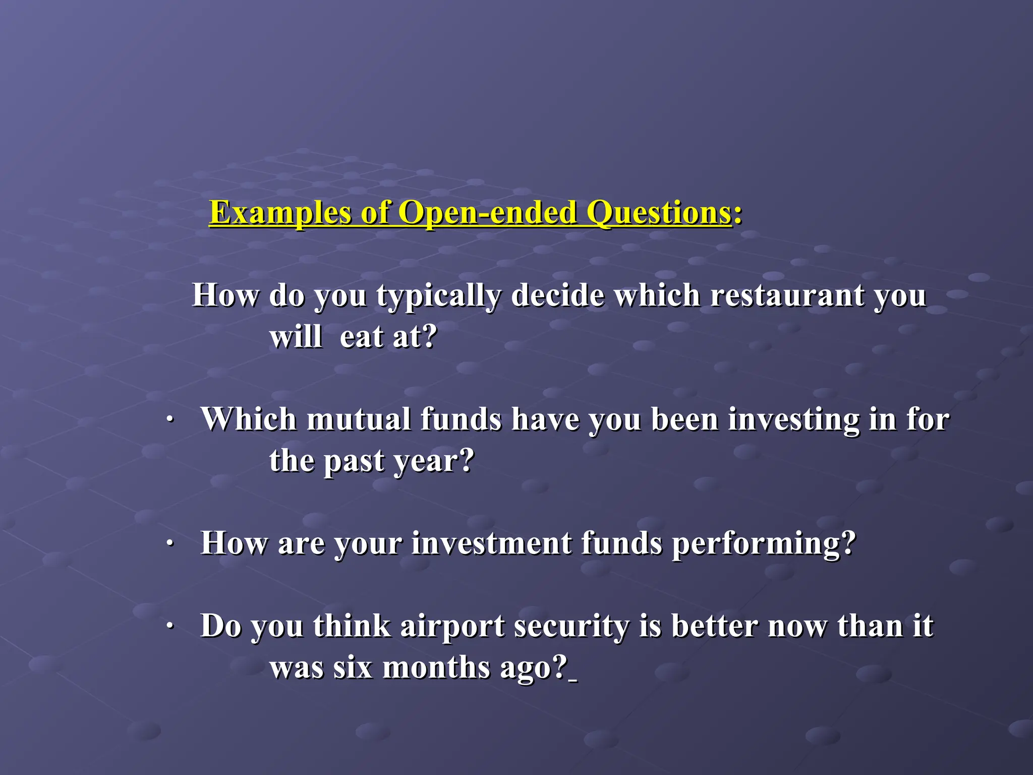 Examples of Open-ended Questions
Examples of Open-ended Questions:
:
How do you typically decide which restaurant you
How do you typically decide which restaurant you
will eat at?
will eat at?
· Which mutual funds have you been investing in for
· Which mutual funds have you been investing in for
the past year?
the past year?
· How are your investment funds performing?
· How are your investment funds performing?
· Do you think airport security is better now than it
· Do you think airport security is better now than it
was six months ago?
was six months ago?
 