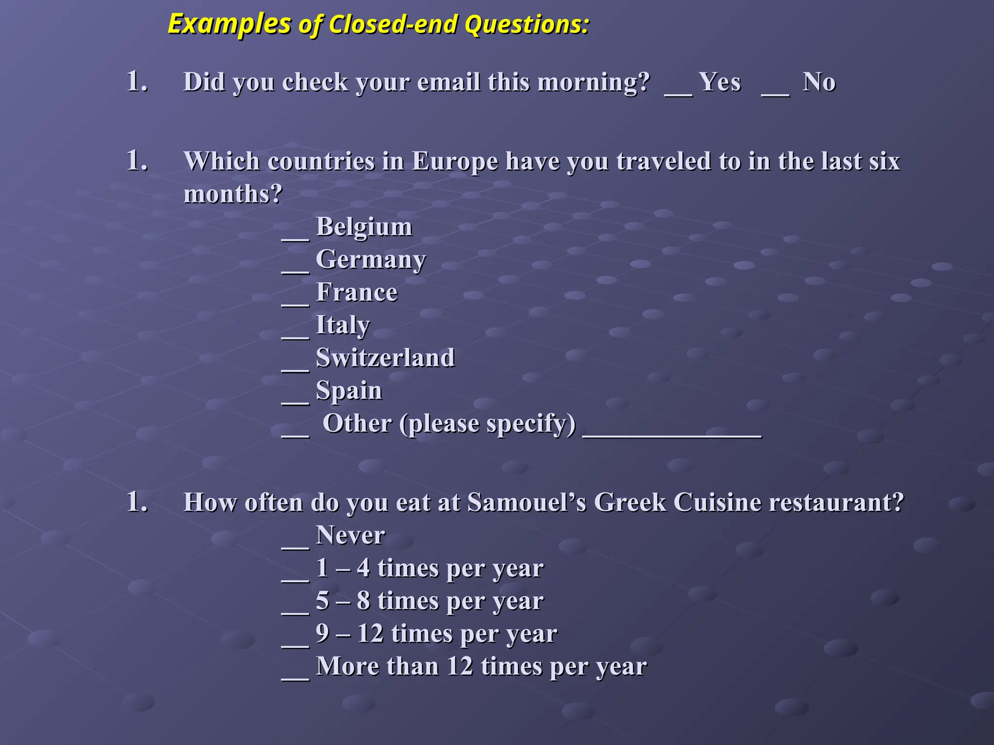 1.
1. Did you check your email this morning? __ Yes __ No
Did you check your email this morning? __ Yes __ No
1.
1. Which countries in Europe have you traveled to in the last six
Which countries in Europe have you traveled to in the last six
months?
months?
__ Belgium
__ Belgium
__ Germany
__ Germany
__ France
__ France
__ Italy
__ Italy
__ Switzerland
__ Switzerland
__ Spain
__ Spain
__ Other (please specify) _____________
__ Other (please specify) _____________
1.
1. How often do you eat at Samouel’s Greek Cuisine restaurant?
How often do you eat at Samouel’s Greek Cuisine restaurant?
__ Never
__ Never
__ 1 – 4 times per year
__ 1 – 4 times per year
__ 5 – 8 times per year
__ 5 – 8 times per year
__ 9 – 12 times per year
__ 9 – 12 times per year
__ More than 12 times per year
__ More than 12 times per year
Examples
Examples of Closed-end Questions:
of Closed-end Questions:
 
