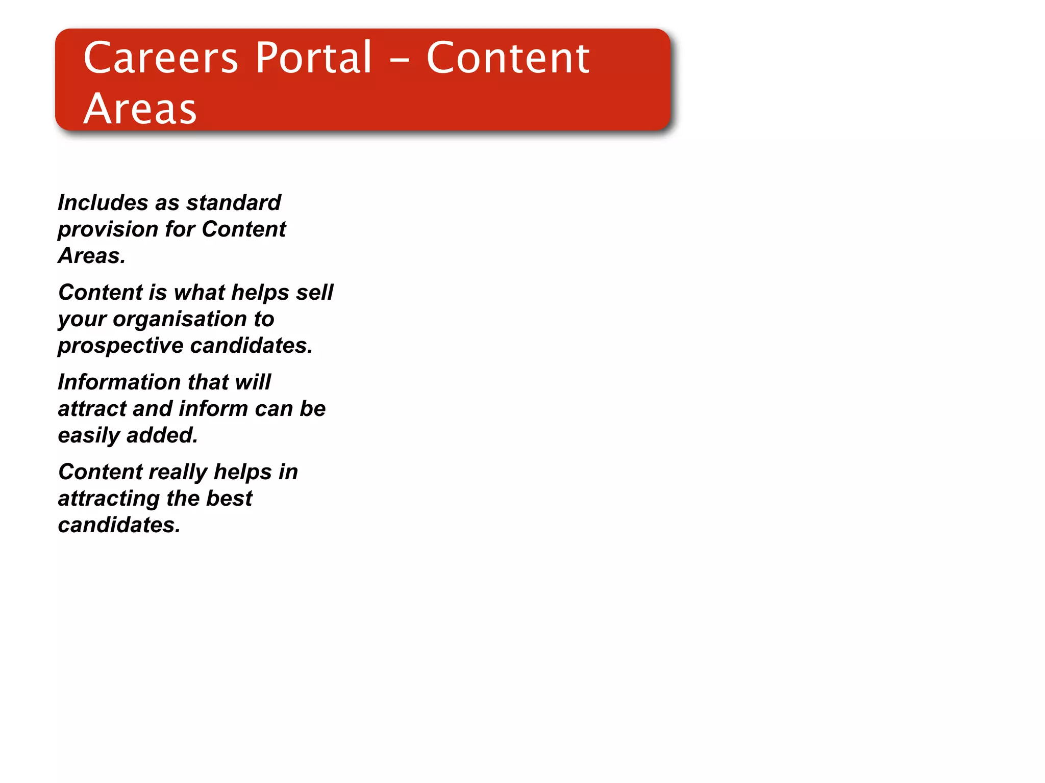 Careers Portal - Content
  Areas

Includes as standard
provision for Content
Areas.
Content is what helps sell
your organisation to
prospective candidates.
Information that will
attract and inform can be
easily added.
Content really helps in
attracting the best
candidates.
 
