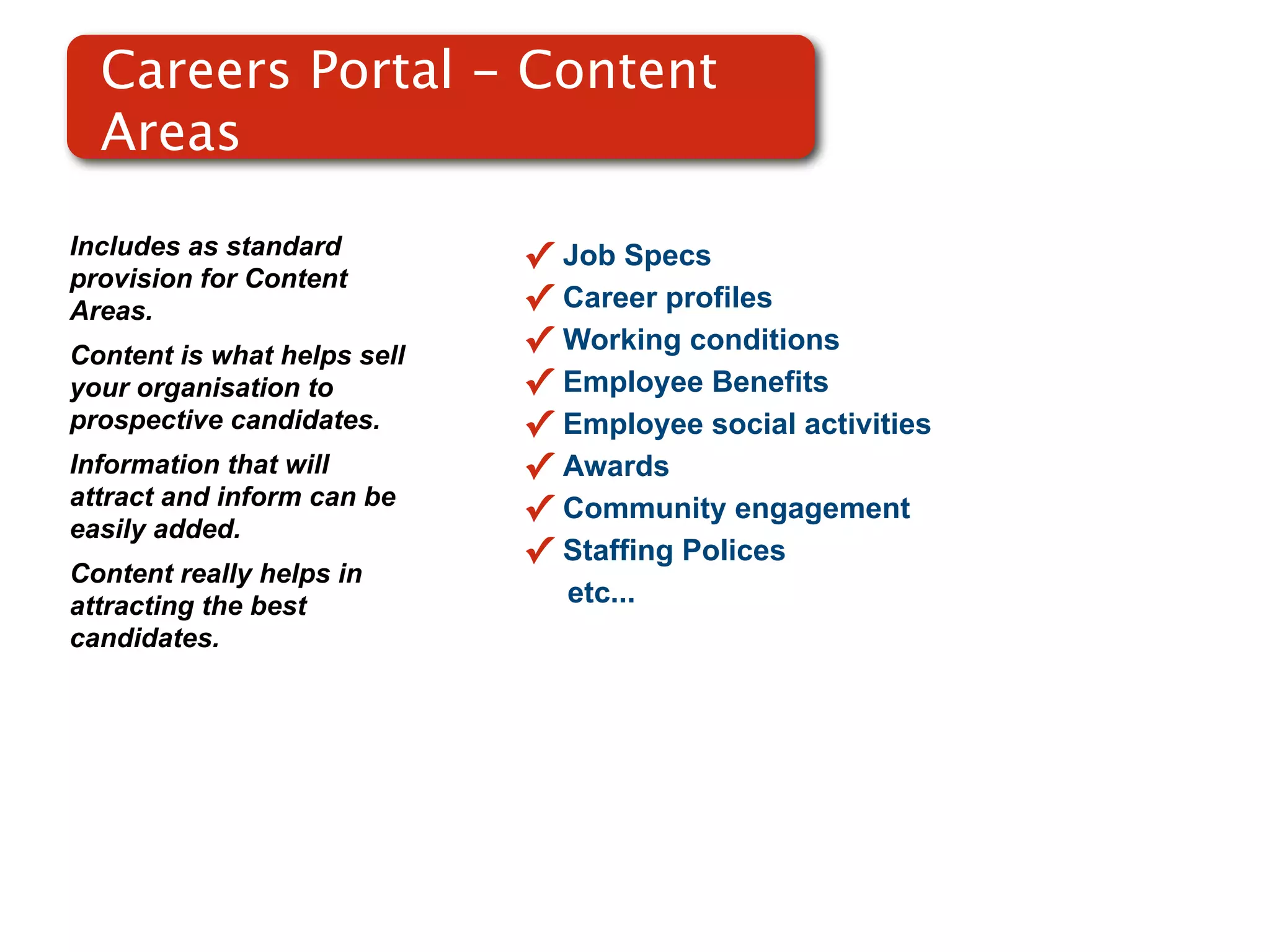 Careers Portal - Content
  Areas

Includes as standard         ✓   Job Specs
provision for Content
Areas.                       ✓   Career profiles
Content is what helps sell   ✓   Working conditions
your organisation to         ✓   Employee Benefits
prospective candidates.      ✓   Employee social activities
Information that will        ✓   Awards
attract and inform can be
easily added.
                             ✓   Community engagement
                             ✓   Staffing Polices
Content really helps in
attracting the best              etc...
candidates.
 