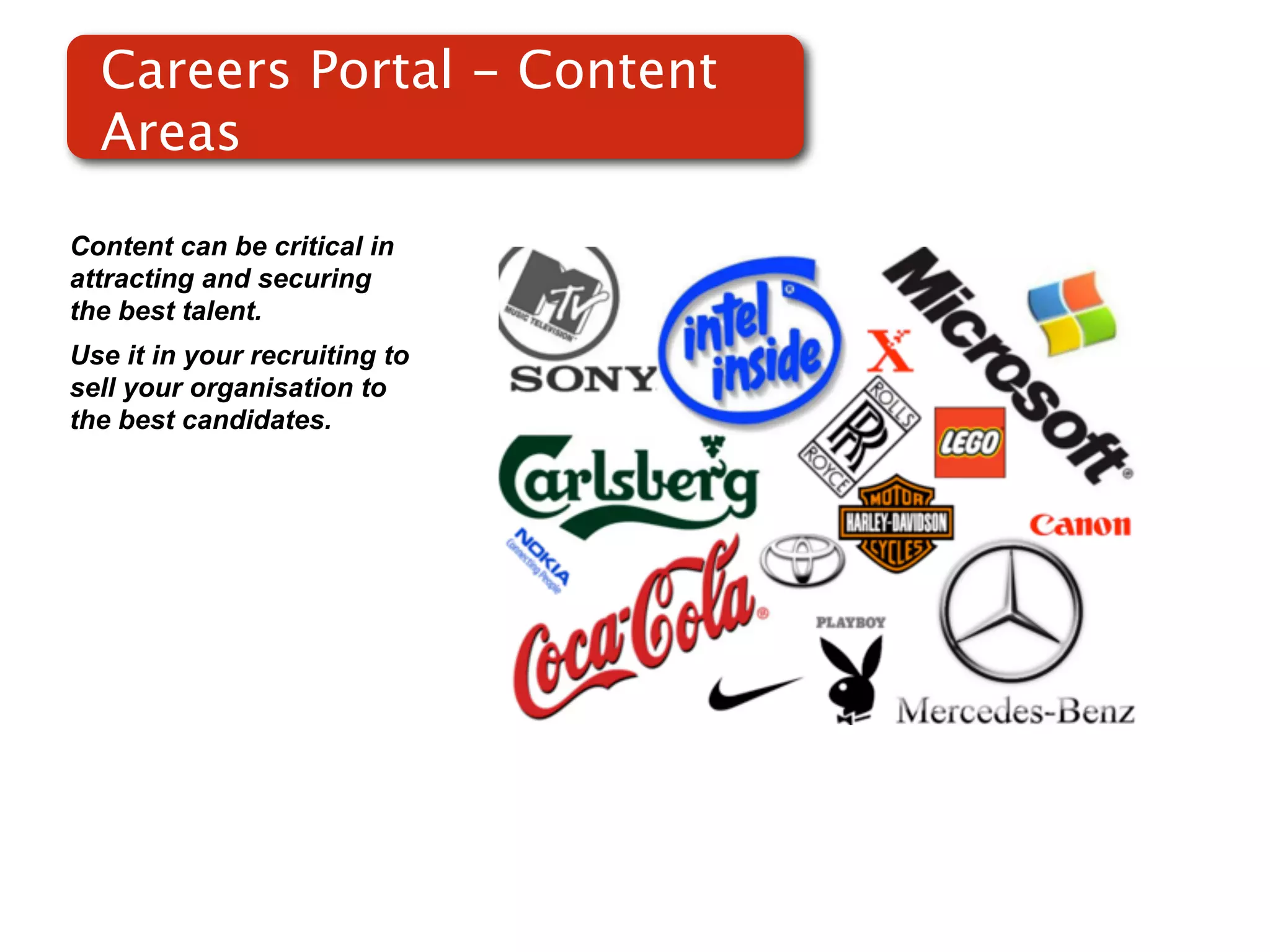 Careers Portal - Content
  Areas

Content can be critical in
attracting and securing
the best talent.
Use it in your recruiting to
sell your organisation to
the best candidates.
 