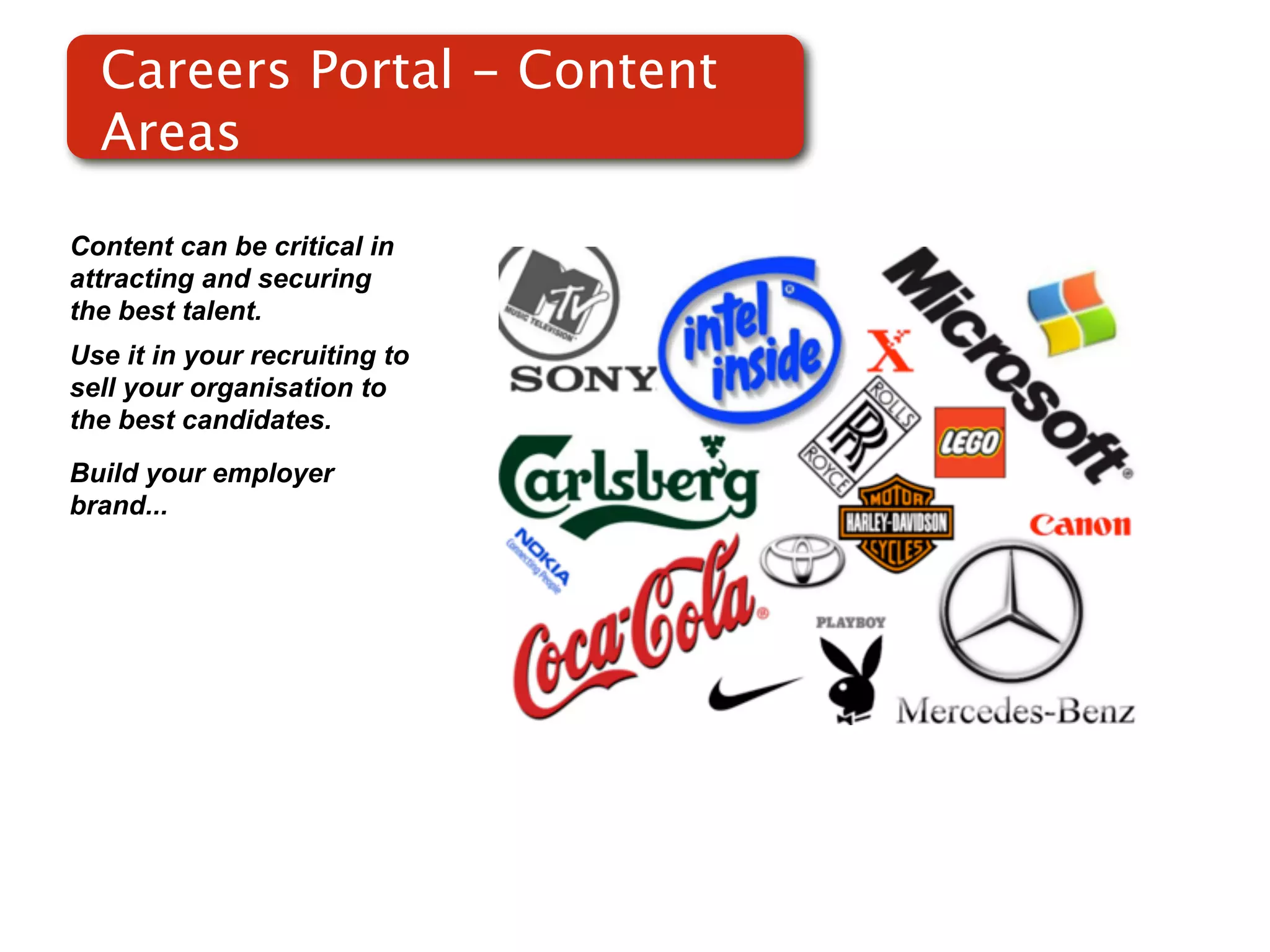 Careers Portal - Content
  Areas

Content can be critical in
attracting and securing
the best talent.
Use it in your recruiting to
sell your organisation to
the best candidates.
Build your employer
brand...
 