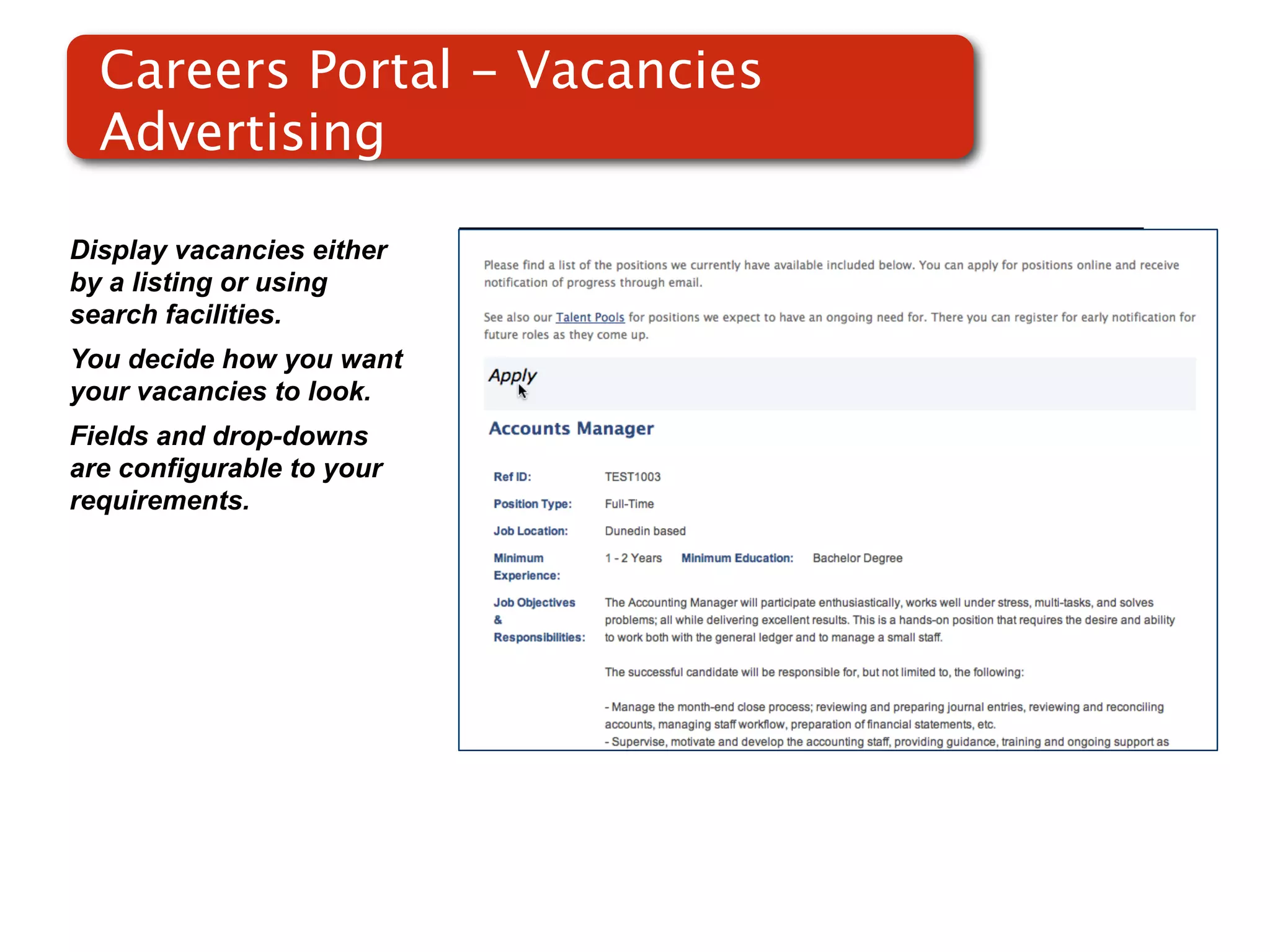 Careers Portal - Vacancies
  Advertising

Display vacancies either
by a listing or using
search facilities.
You decide how you want
your vacancies to look.    Screenshot of
Fields and drop-downs          RMS
are configurable to your
requirements.
 