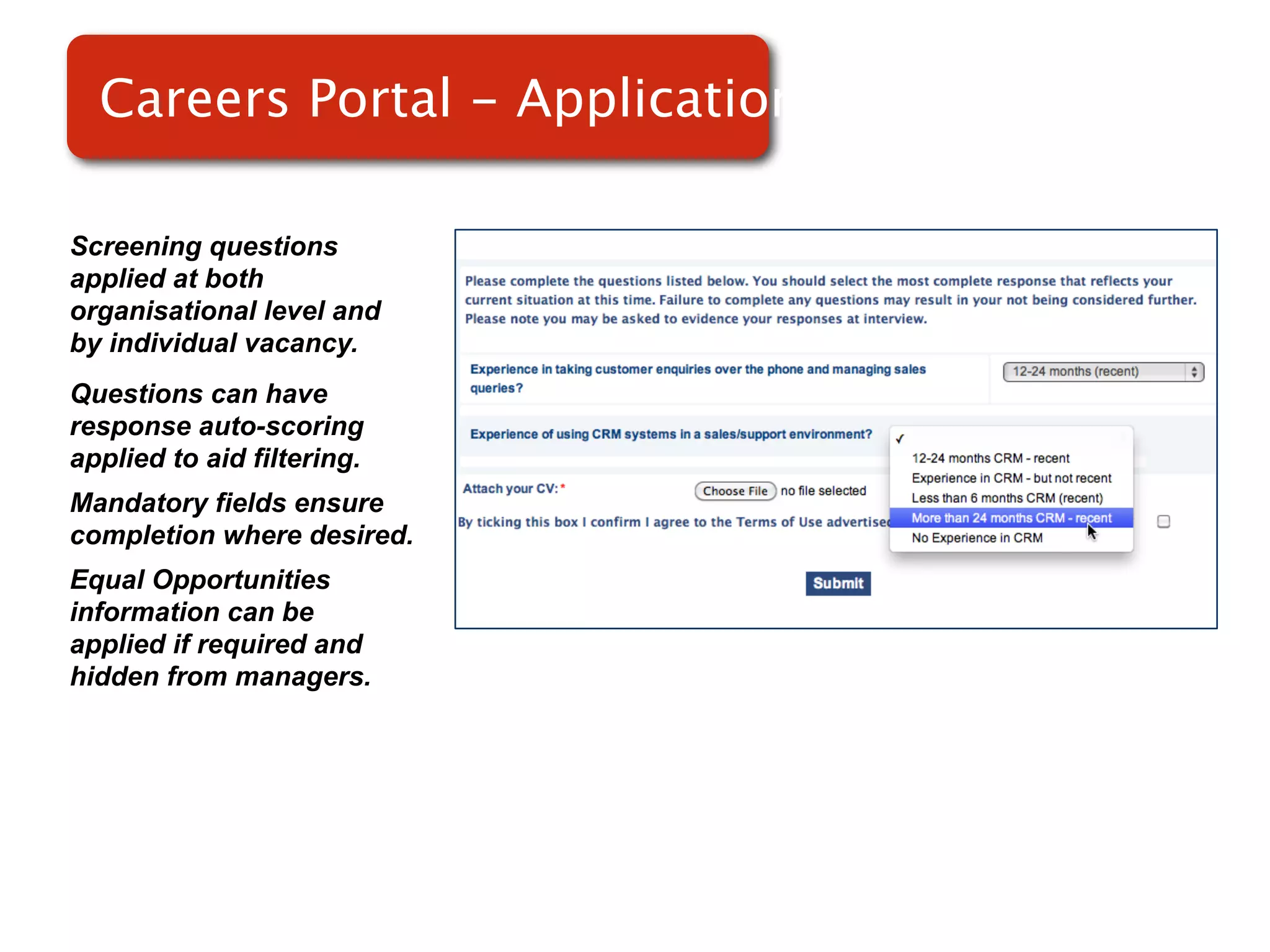 Careers Portal - Applications

Screening questions
applied at both
organisational level and
by individual vacancy.
Questions can have
response auto-scoring
applied to aid filtering.
Mandatory fields ensure
completion where desired.
Equal Opportunities
information can be
applied if required and
hidden from managers.
 