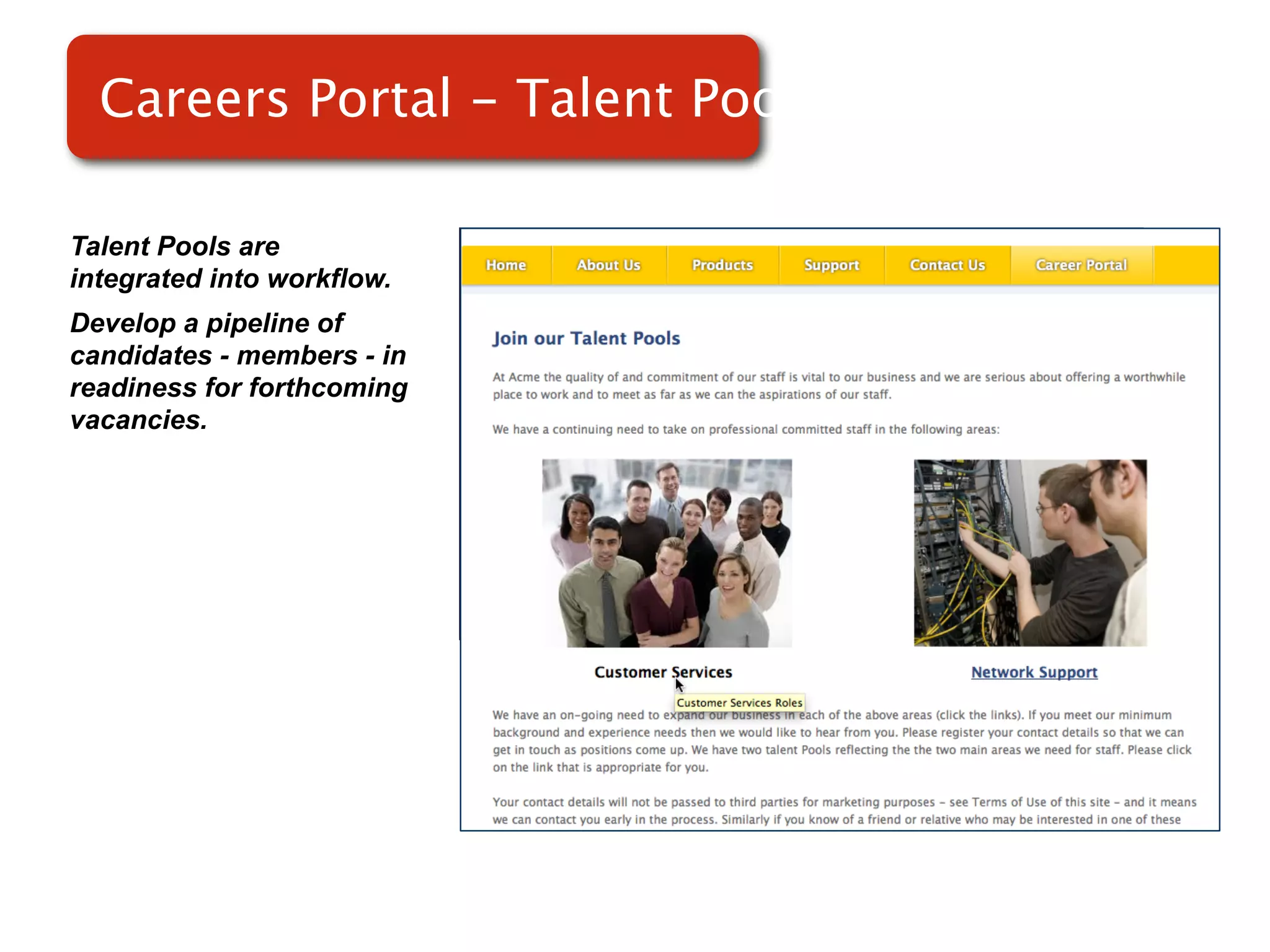 Careers Portal - Talent Pools

Talent Pools are
integrated into workflow.
Develop a pipeline of
candidates - members - in
readiness for forthcoming   Screenshot of
vacancies.
                                RMS
 