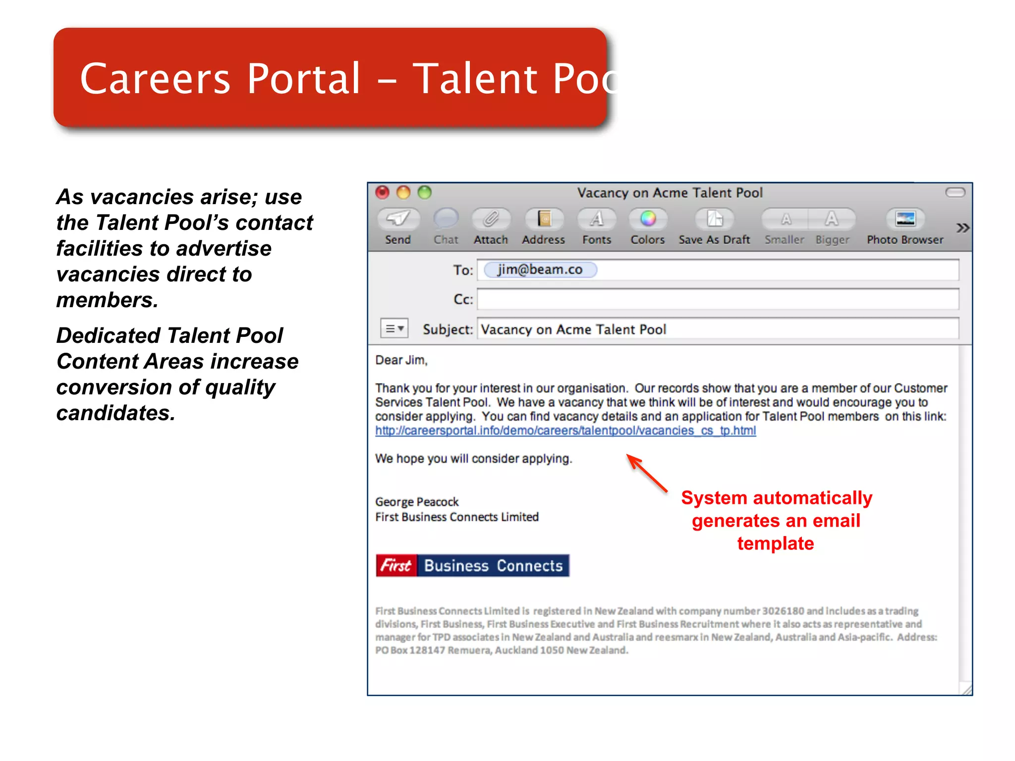Careers Portal - Talent Pools

As vacancies arise; use
the Talent Pool’s contact
facilities to advertise
vacancies direct to
members.                    Screenshot of
Dedicated Talent Pool
Content Areas increase          RMS
conversion of quality
candidates.


                                    System automatically
                                     generates an email
                                         template
 