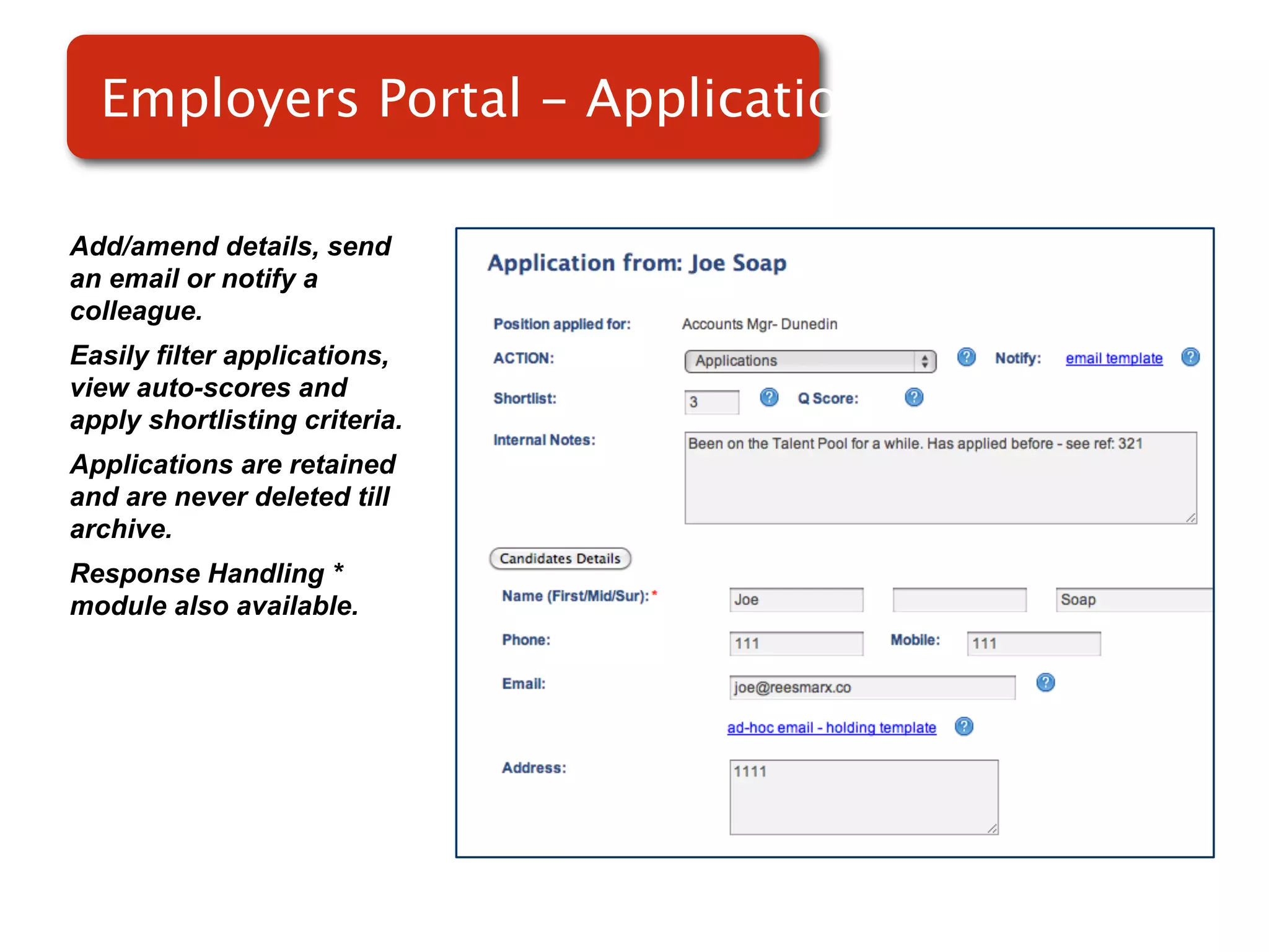 Employers Portal - Applications

Add/amend details, send
an email or notify a
colleague.
Easily filter applications,
view auto-scores and           Screenshot of
apply shortlisting criteria.
Applications are retained
                                   RMS
and are never deleted till
archive.
Response Handling *
module also available.
 