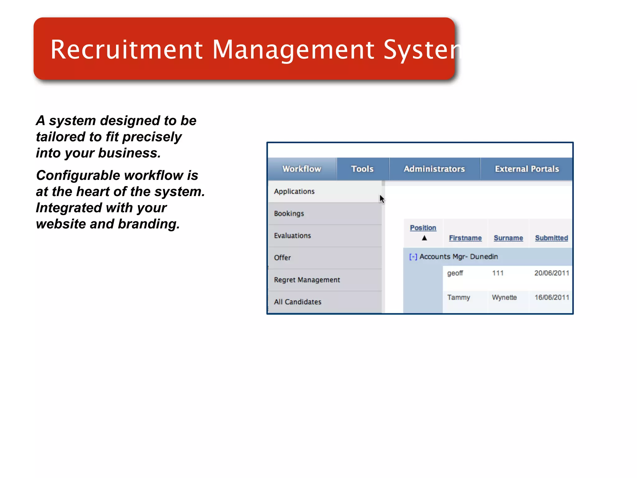 Recruitment Management System
                         Systems

A system designed to be
tailored to fit precisely
into your business.
Configurable workflow is
at the heart of the system.
Integrated with your
website and branding.
 