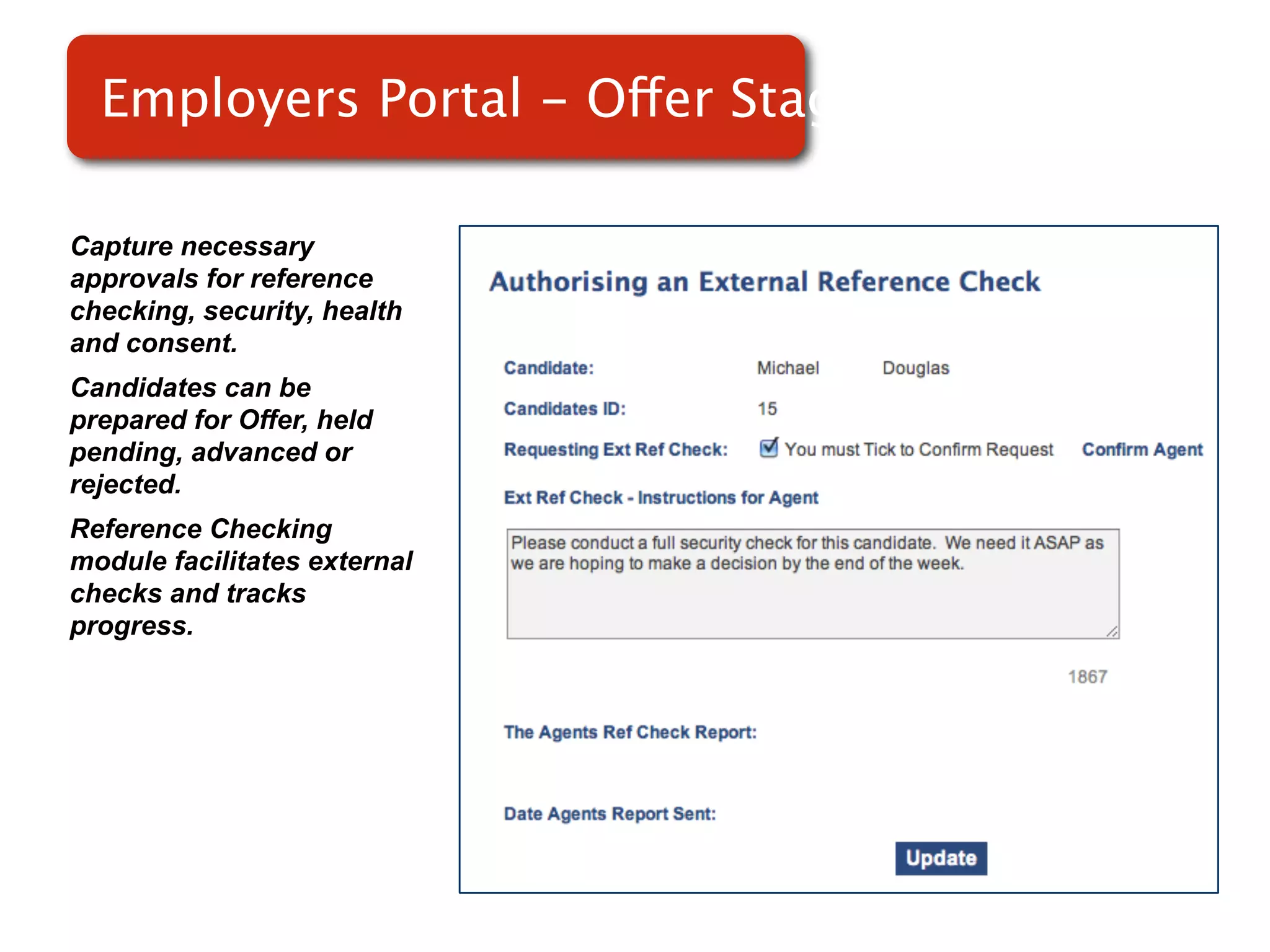 Employers Portal - Offer Stage

Capture necessary
approvals for reference
checking, security, health
and consent.
Candidates can be             Screenshot of
prepared for Offer, held
pending, advanced or              RMS
rejected.
Reference Checking
module facilitates external
checks and tracks
progress.
 