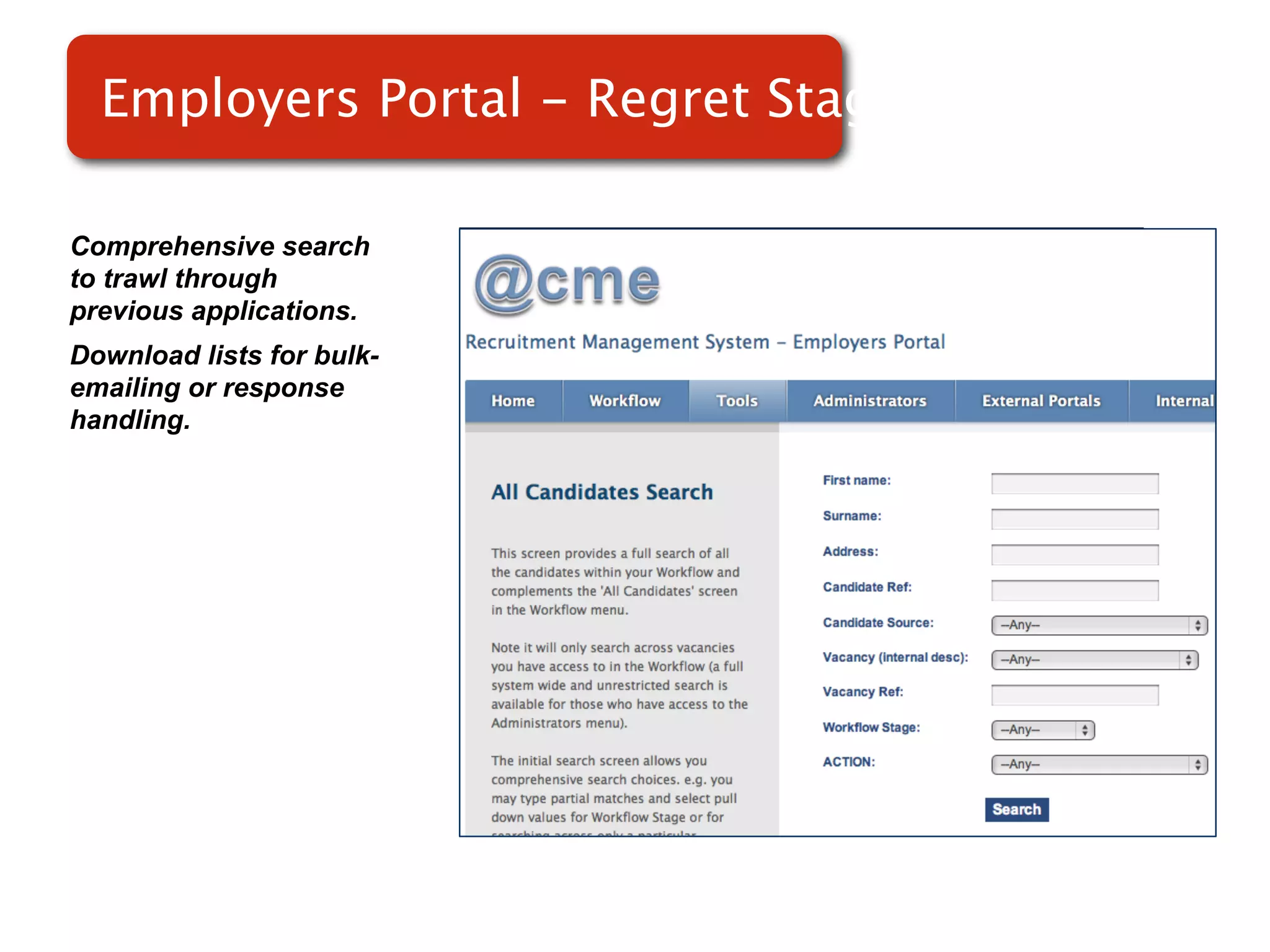 Employers Portal - Regret Stage

Comprehensive search
to trawl through
previous applications.
Download lists for bulk-
emailing or response       Screenshot of
handling.
                               RMS
 