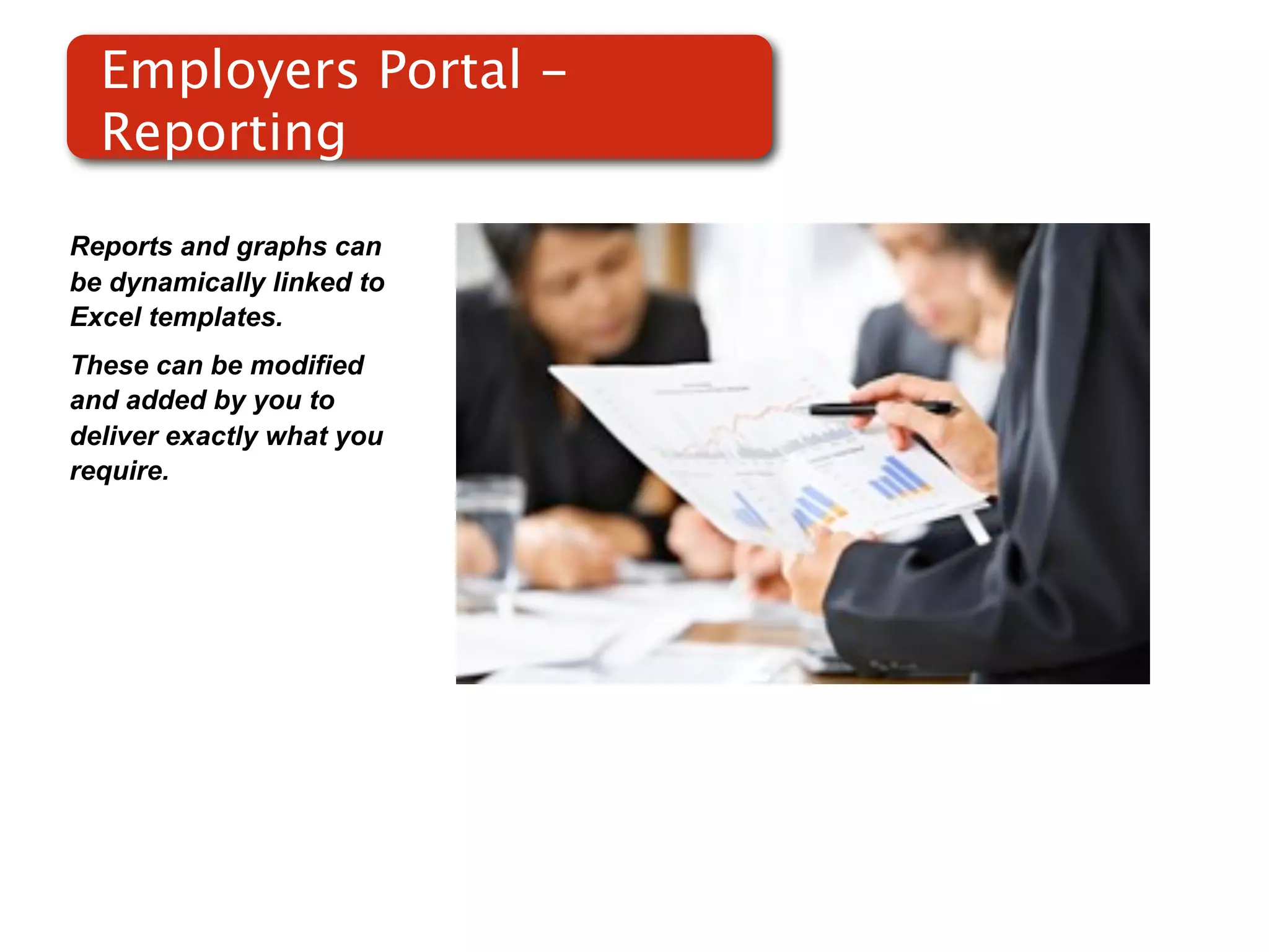 Employers Portal -
  Reporting

Reports and graphs can
be dynamically linked to
Excel templates.
These can be modified
and added by you to
                           Screenshot of
deliver exactly what you       RMS
require.
 