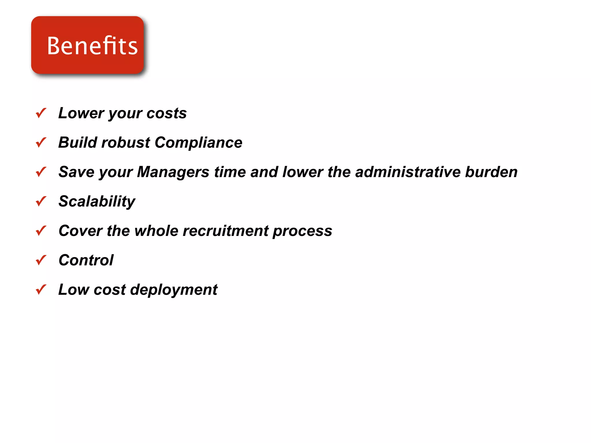 Beneﬁts

✓ Lower your costs

✓ Build robust Compliance

✓ Save your Managers time and lower the administrative burden

✓ Scalability

✓ Cover the whole recruitment process

✓ Control

✓ Low cost deployment
 