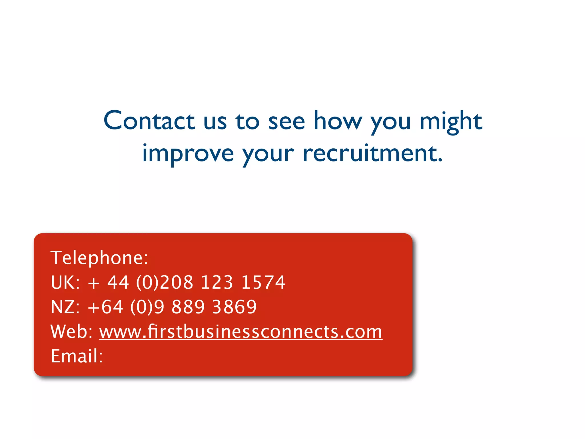 Contact us to see how you might
       improve your recruitment.


Telephone:
UK: + 44 (0)208 123 1574
NZ: +64 (0)9 889 3869
Web: www.ﬁrstbusinessconnects.com
Email:
 