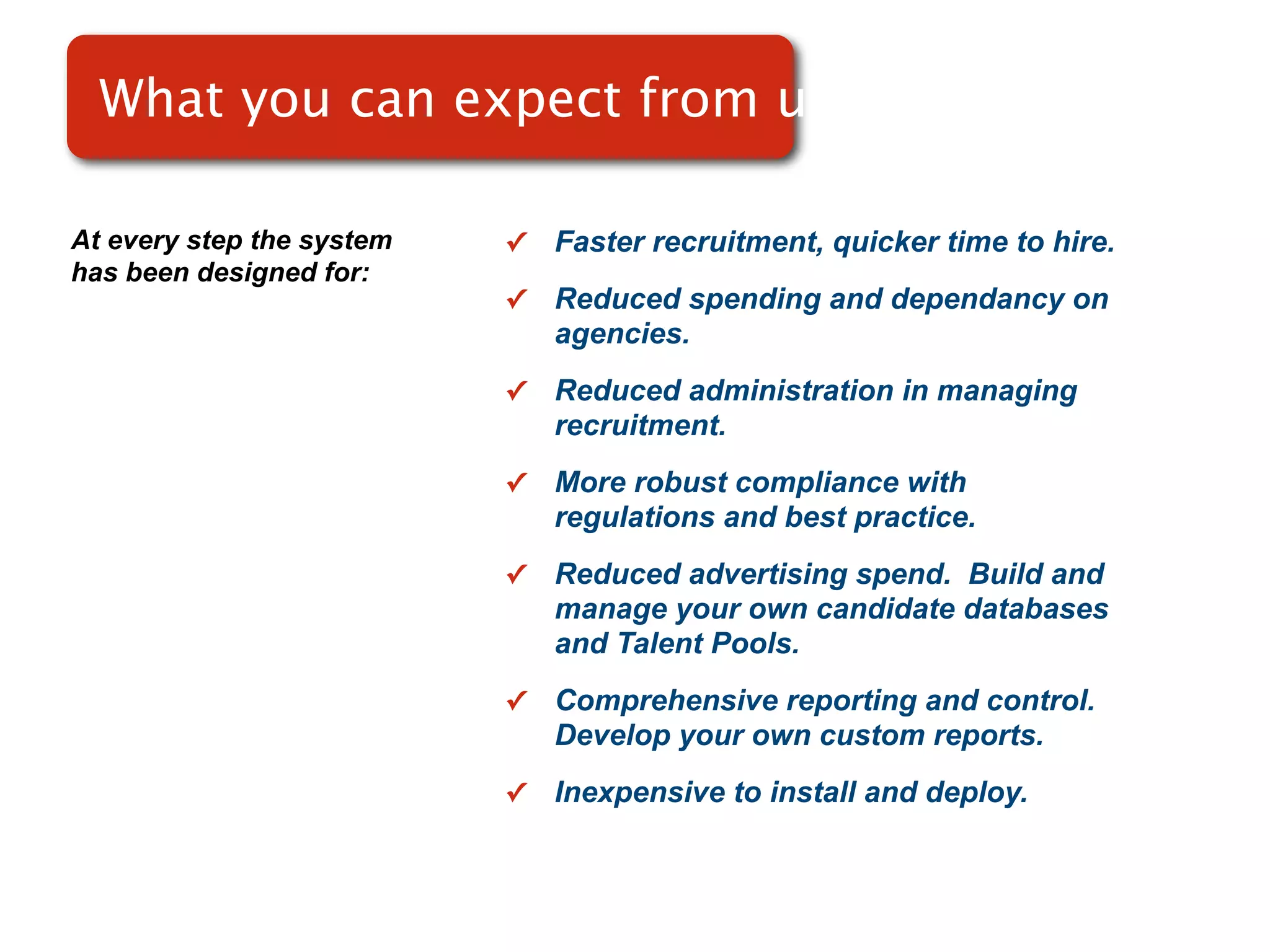 What you can expect from use

At every step the system   ✓   Faster recruitment, quicker time to hire.
has been designed for:
                           ✓   Reduced spending and dependancy on
                               agencies.
                           ✓   Reduced administration in managing
                               recruitment.
                           ✓   More robust compliance with
                               regulations and best practice.
                           ✓   Reduced advertising spend. Build and
                               manage your own candidate databases
                               and Talent Pools.
                           ✓   Comprehensive reporting and control.
                               Develop your own custom reports.
                           ✓   Inexpensive to install and deploy.
 