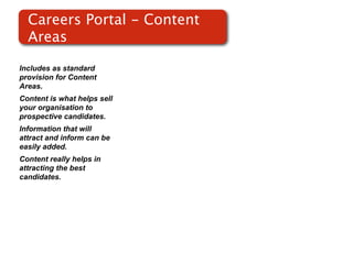 Careers Portal - Content
  Areas

Includes as standard
provision for Content
Areas.
Content is what helps sell
your organisation to
prospective candidates.
Information that will
attract and inform can be
easily added.
Content really helps in
attracting the best
candidates.
 