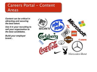 Careers Portal - Content
  Areas

Content can be critical in
attracting and securing
the best talent.
Use it in your recruiting to
sell your organisation to
the best candidates.
Build your employer
brand...
 
