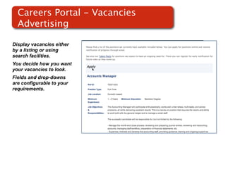Careers Portal - Vacancies
  Advertising

Display vacancies either
by a listing or using
search facilities.
You decide how you want
your vacancies to look.    Screenshot of
Fields and drop-downs          RMS
are configurable to your
requirements.
 