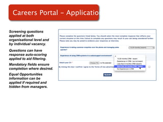 Careers Portal - Applications

Screening questions
applied at both
organisational level and
by individual vacancy.
Questions can have
response auto-scoring
applied to aid filtering.
Mandatory fields ensure
completion where desired.
Equal Opportunities
information can be
applied if required and
hidden from managers.
 