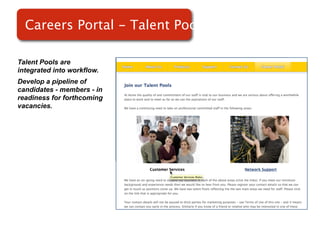 Careers Portal - Talent Pools

Talent Pools are
integrated into workflow.
Develop a pipeline of
candidates - members - in
readiness for forthcoming   Screenshot of
vacancies.
                                RMS
 