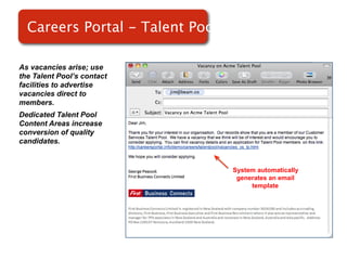 Careers Portal - Talent Pools

As vacancies arise; use
the Talent Pool’s contact
facilities to advertise
vacancies direct to
members.                    Screenshot of
Dedicated Talent Pool
Content Areas increase          RMS
conversion of quality
candidates.


                                    System automatically
                                     generates an email
                                         template
 