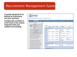 Recruitment Management System
                         Systems

A system designed to be
tailored to fit precisely
into your business.
Configurable workflow is
at the heart of the system.
Integrated with your
website and branding.
 